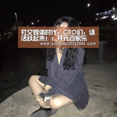 社交媒体时代,CEO们,请活跃起来!:开元百家乐(图1) 开元百家乐