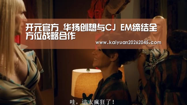 开元官方_华扬创想与CJ EM缔结全方位战略合作(图2) 开元体育
